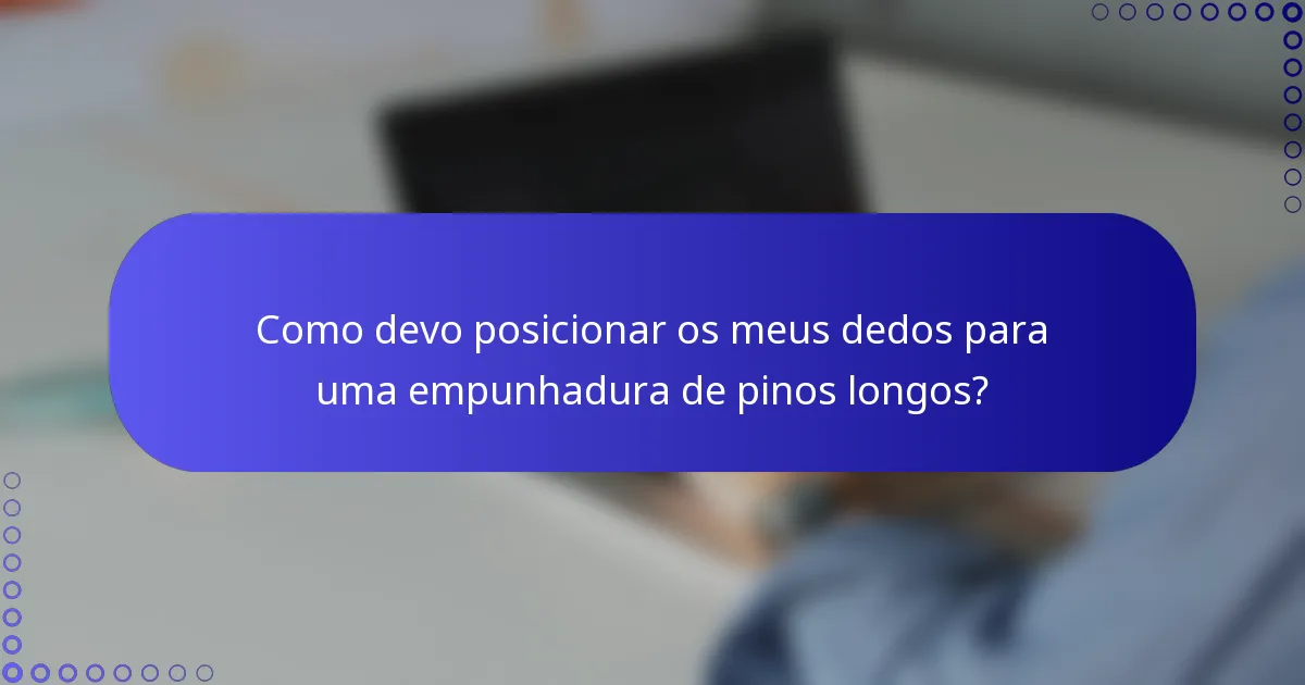 Como devo posicionar os meus dedos para uma empunhadura de pinos longos?