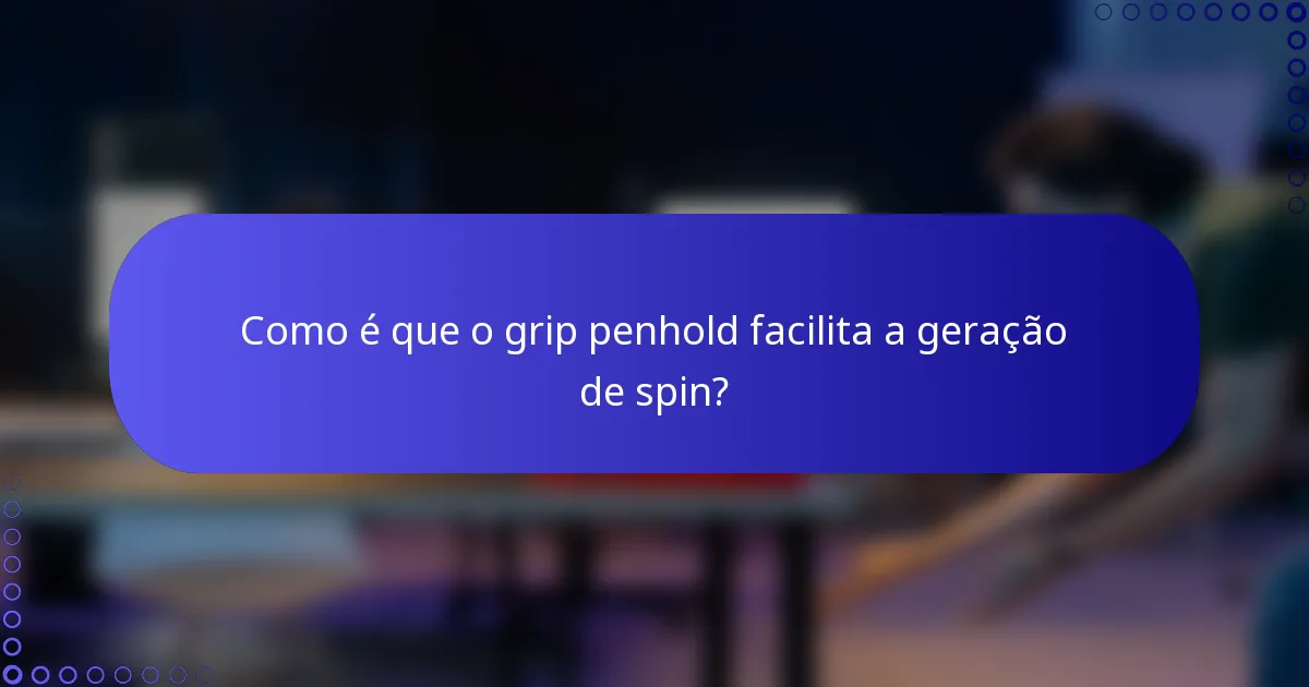 Como é que o grip penhold facilita a geração de spin?