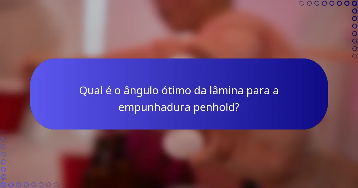 Qual é o ângulo ótimo da lâmina para a empunhadura penhold?
