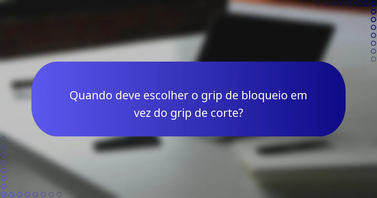 Quando deve escolher o grip de bloqueio em vez do grip de corte?