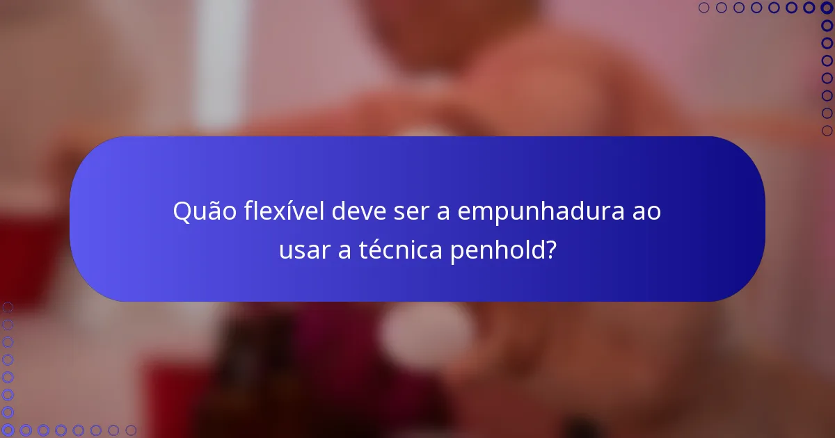 Quão flexível deve ser a empunhadura ao usar a técnica penhold?